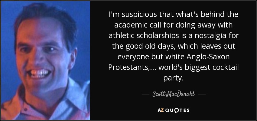 I'm suspicious that what's behind the academic call for doing away with athletic scholarships is a nostalgia for the good old days, which leaves out everyone but white Anglo-Saxon Protestants, ... world's biggest cocktail party. - Scott MacDonald