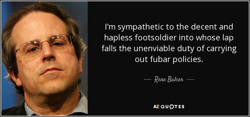 I'm sympathetic to the decent and hapless footsoldier into whose lap falls the unenviable duty of carrying out fubar policies. - Rene Balcer