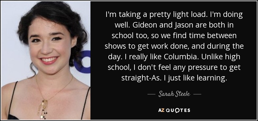 I'm taking a pretty light load. I'm doing well. Gideon and Jason are both in school too, so we find time between shows to get work done, and during the day. I really like Columbia. Unlike high school, I don't feel any pressure to get straight-As. I just like learning. - Sarah Steele