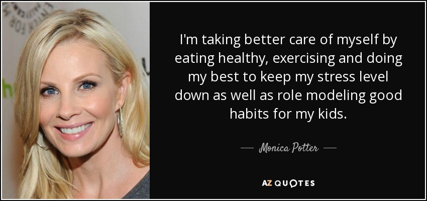 I'm taking better care of myself by eating healthy, exercising and doing my best to keep my stress level down as well as role modeling good habits for my kids. - Monica Potter