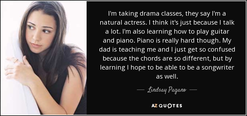 I'm taking drama classes, they say I'm a natural actress. I think it's just because I talk a lot. I'm also learning how to play guitar and piano. Piano is really hard though. My dad is teaching me and I just get so confused because the chords are so different, but by learning I hope to be able to be a songwriter as well. - Lindsay Pagano