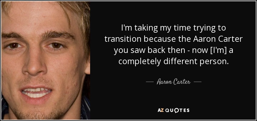 I'm taking my time trying to transition because the Aaron Carter you saw back then - now [I'm] a completely different person. - Aaron Carter