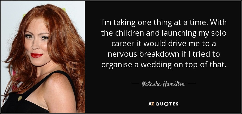 I'm taking one thing at a time. With the children and launching my solo career it would drive me to a nervous breakdown if I tried to organise a wedding on top of that. - Natasha Hamilton