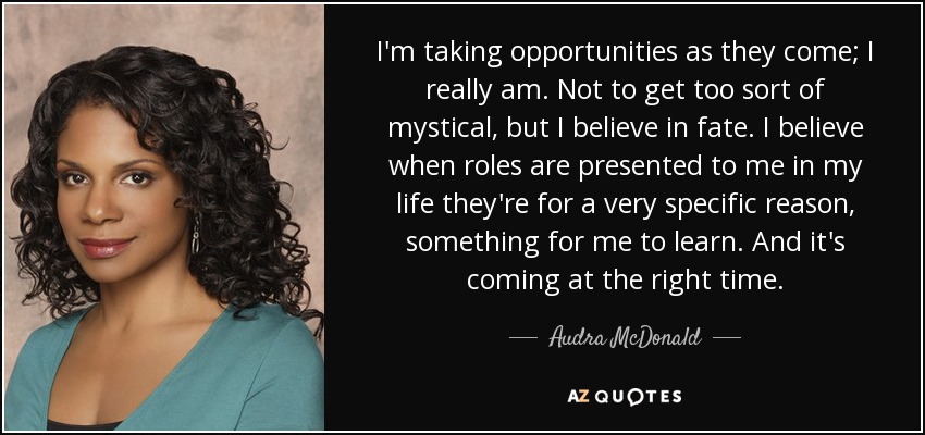 I'm taking opportunities as they come; I really am. Not to get too sort of mystical, but I believe in fate. I believe when roles are presented to me in my life they're for a very specific reason, something for me to learn. And it's coming at the right time. - Audra McDonald