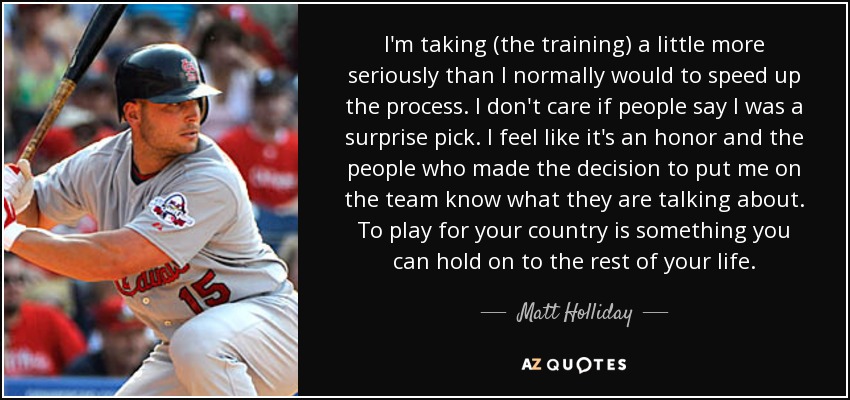 I'm taking (the training) a little more seriously than I normally would to speed up the process. I don't care if people say I was a surprise pick. I feel like it's an honor and the people who made the decision to put me on the team know what they are talking about. To play for your country is something you can hold on to the rest of your life. - Matt Holliday