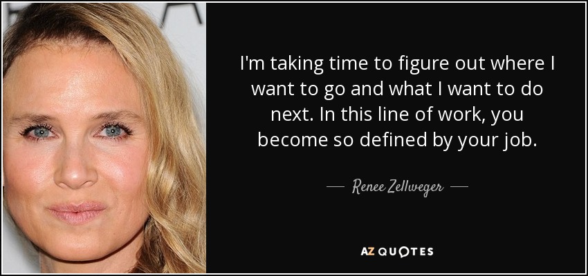I'm taking time to figure out where I want to go and what I want to do next. In this line of work, you become so defined by your job. - Renee Zellweger