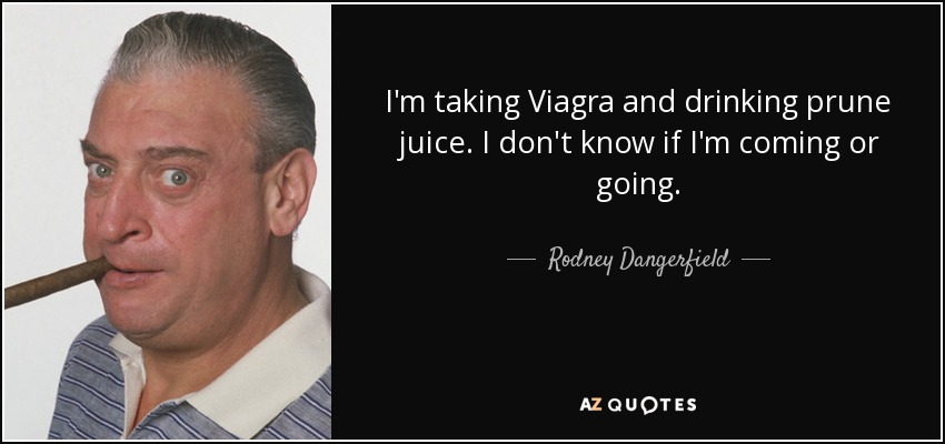 I'm taking Viagra and drinking prune juice. I don't know if I'm coming or going. - Rodney Dangerfield