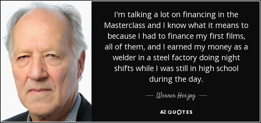 I'm talking a lot on financing in the Masterclass and I know what it means to because I had to finance my first films, all of them, and I earned my money as a welder in a steel factory doing night shifts while I was still in high school during the day. - Werner Herzog