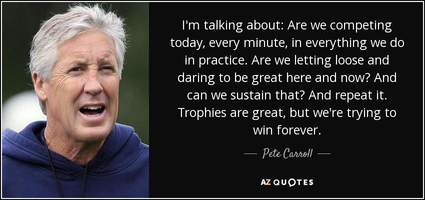 I'm talking about: Are we competing today, every minute, in everything we do in practice. Are we letting loose and daring to be great here and now? And can we sustain that? And repeat it. Trophies are great, but we're trying to win forever. - Pete Carroll