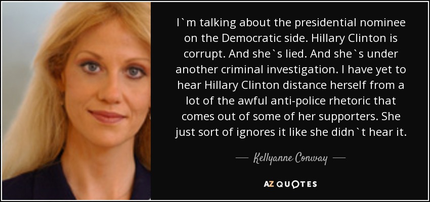 I`m talking about the presidential nominee on the Democratic side. Hillary Clinton is corrupt. And she`s lied. And she`s under another criminal investigation. I have yet to hear Hillary Clinton distance herself from a lot of the awful anti-police rhetoric that comes out of some of her supporters. She just sort of ignores it like she didn`t hear it. - Kellyanne Conway