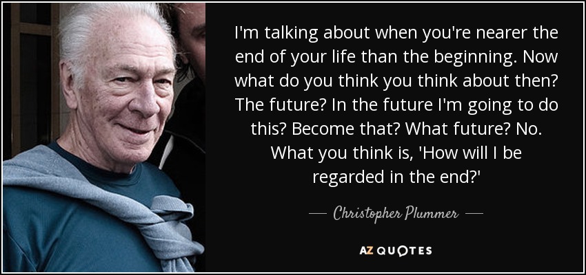 I'm talking about when you're nearer the end of your life than the beginning. Now what do you think you think about then? The future? In the future I'm going to do this? Become that? What future? No. What you think is, 'How will I be regarded in the end?' - Christopher Plummer
