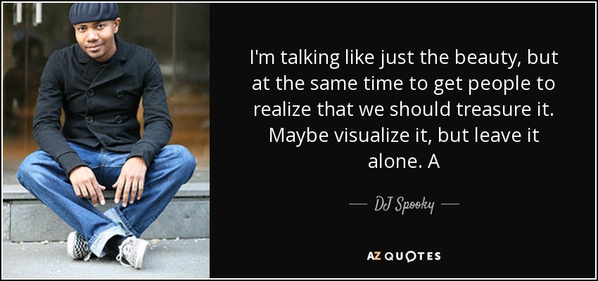 I'm talking like just the beauty, but at the same time to get people to realize that we should treasure it. Maybe visualize it, but leave it alone. A - DJ Spooky