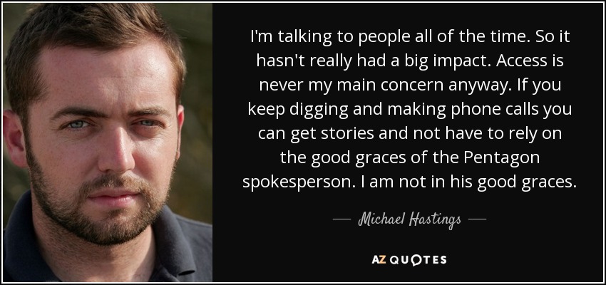 I'm talking to people all of the time. So it hasn't really had a big impact. Access is never my main concern anyway. If you keep digging and making phone calls you can get stories and not have to rely on the good graces of the Pentagon spokesperson. I am not in his good graces. - Michael Hastings