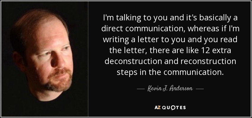 I'm talking to you and it's basically a direct communication, whereas if I'm writing a letter to you and you read the letter, there are like 12 extra deconstruction and reconstruction steps in the communication. - Kevin J. Anderson