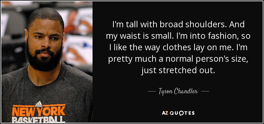 I'm tall with broad shoulders. And my waist is small. I'm into fashion, so I like the way clothes lay on me. I'm pretty much a normal person's size, just stretched out. - Tyson Chandler