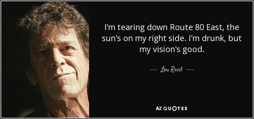 I'm tearing down Route 80 East, the sun's on my right side. I'm drunk, but my vision's good. - Lou Reed