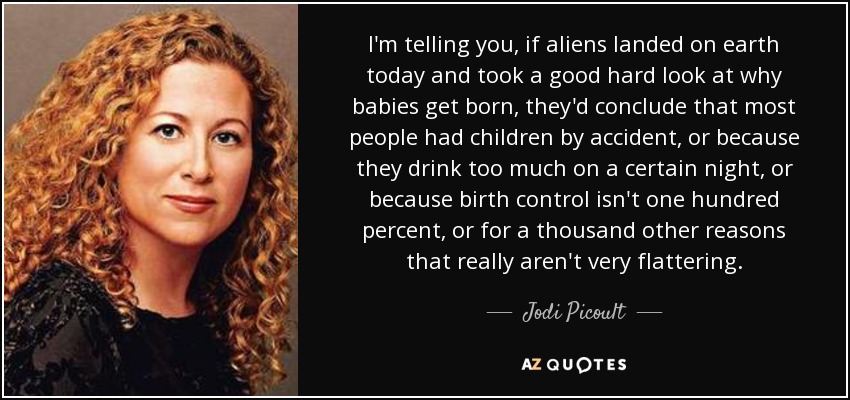 I'm telling you, if aliens landed on earth today and took a good hard look at why babies get born, they'd conclude that most people had children by accident, or because they drink too much on a certain night, or because birth control isn't one hundred percent, or for a thousand other reasons that really aren't very flattering. - Jodi Picoult