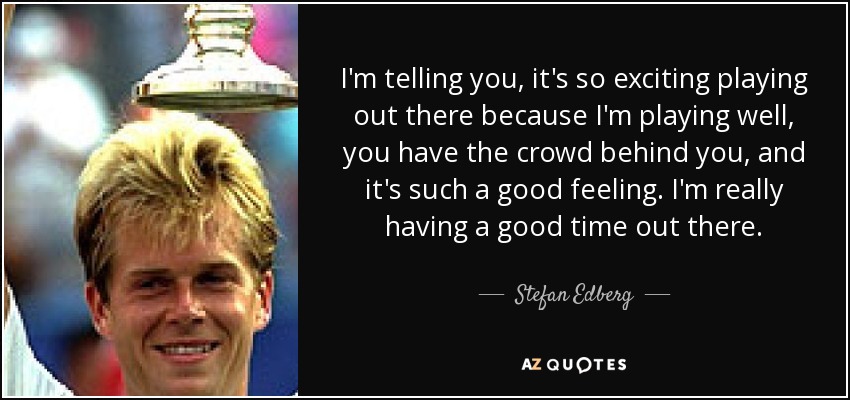 I'm telling you, it's so exciting playing out there because I'm playing well, you have the crowd behind you, and it's such a good feeling. I'm really having a good time out there. - Stefan Edberg