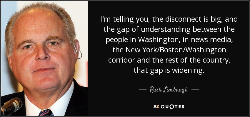I'm telling you, the disconnect is big, and the gap of understanding between the people in Washington, in news media, the New York/Boston/Washington corridor and the rest of the country, that gap is widening. - Rush Limbaugh