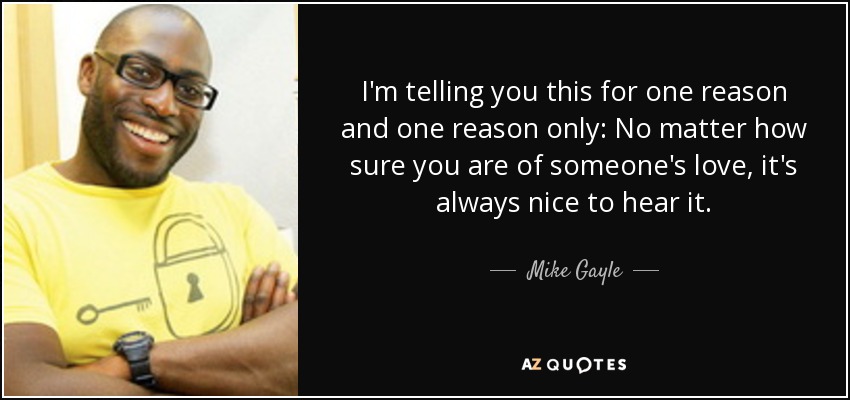 I'm telling you this for one reason and one reason only: No matter how sure you are of someone's love, it's always nice to hear it. - Mike Gayle