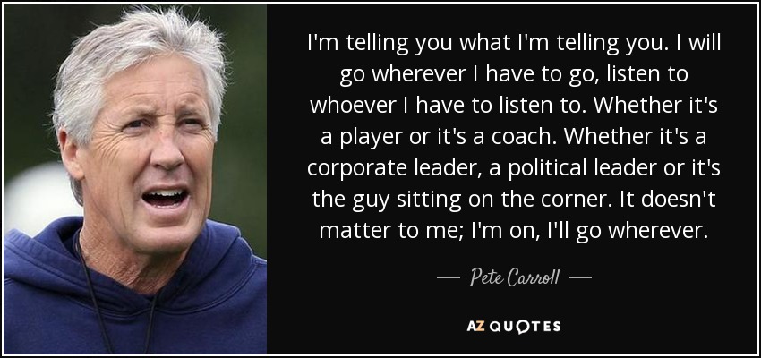 I'm telling you what I'm telling you. I will go wherever I have to go, listen to whoever I have to listen to. Whether it's a player or it's a coach. Whether it's a corporate leader, a political leader or it's the guy sitting on the corner. It doesn't matter to me; I'm on, I'll go wherever. - Pete Carroll