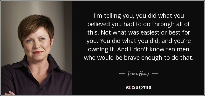 I'm telling you, you did what you believed you had to do through all of this. Not what was easiest or best for you. You did what you did, and you're owning it. And I don't know ten men who would be brave enough to do that. - Tami Hoag