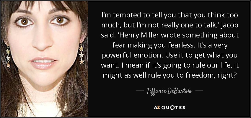 I'm tempted to tell you that you think too much, but I'm not really one to talk,' Jacob said. 'Henry Miller wrote something about fear making you fearless. It's a very powerful emotion. Use it to get what you want. I mean if it's going to rule our life, it might as well rule you to freedom, right? - Tiffanie DeBartolo