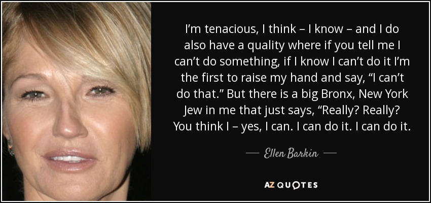 I’m tenacious, I think – I know – and I do also have a quality where if you tell me I can’t do something, if I know I can’t do it I’m the first to raise my hand and say, “I can’t do that.” But there is a big Bronx, New York Jew in me that just says, “Really? Really? You think I – yes, I can. I can do it. I can do it. - Ellen Barkin