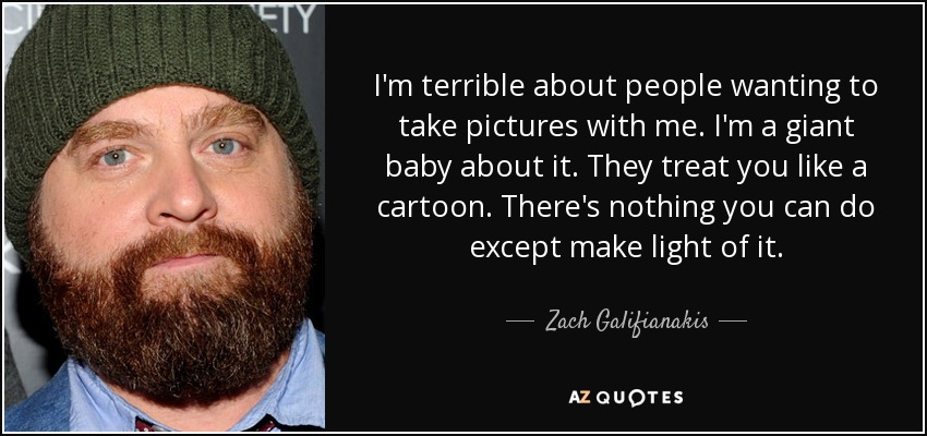I'm terrible about people wanting to take pictures with me. I'm a giant baby about it. They treat you like a cartoon. There's nothing you can do except make light of it. - Zach Galifianakis