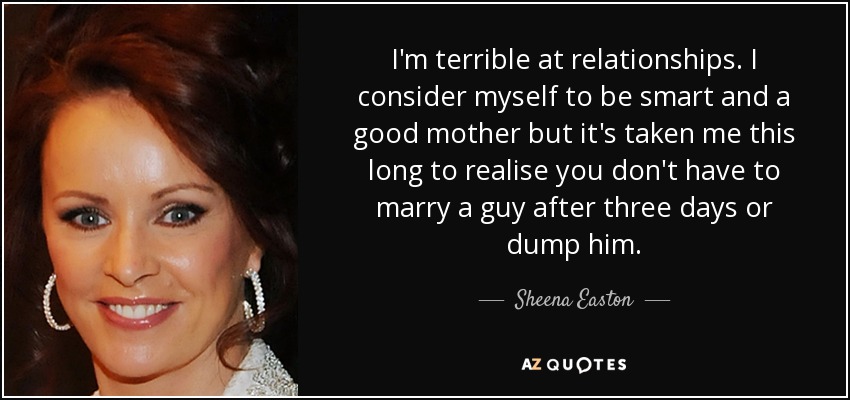 I'm terrible at relationships. I consider myself to be smart and a good mother but it's taken me this long to realise you don't have to marry a guy after three days or dump him. - Sheena Easton