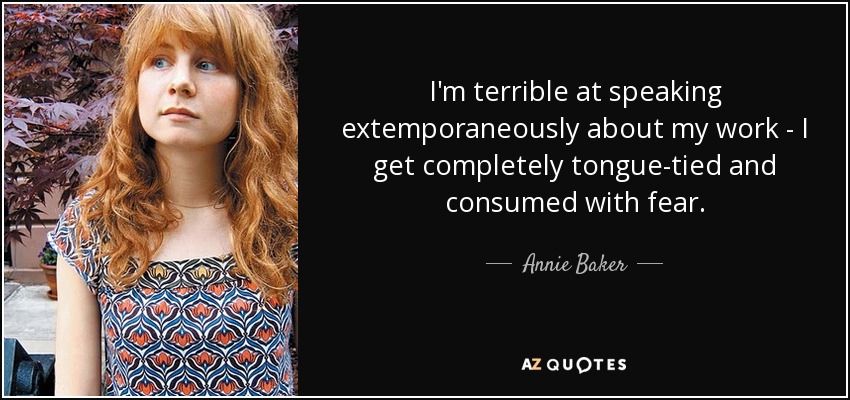 I'm terrible at speaking extemporaneously about my work - I get completely tongue-tied and consumed with fear. - Annie Baker