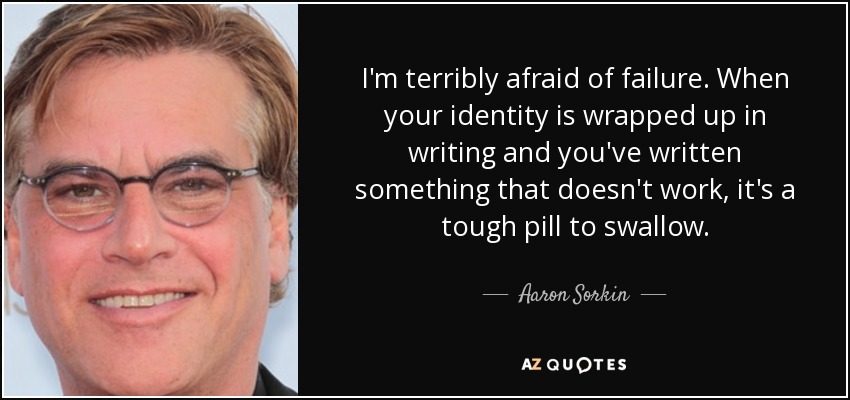 I'm terribly afraid of failure. When your identity is wrapped up in writing and you've written something that doesn't work, it's a tough pill to swallow. - Aaron Sorkin