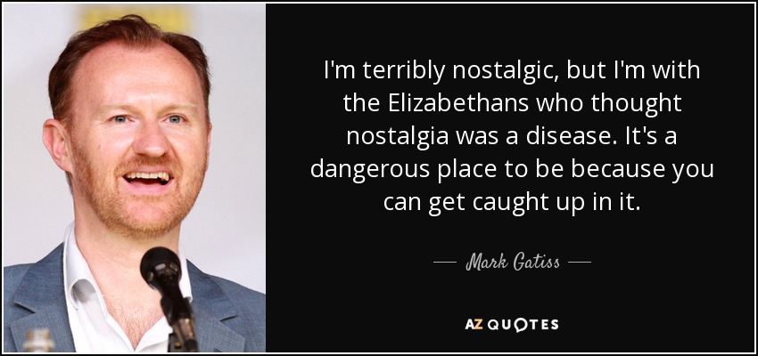 I'm terribly nostalgic, but I'm with the Elizabethans who thought nostalgia was a disease. It's a dangerous place to be because you can get caught up in it. - Mark Gatiss