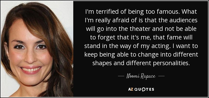 I'm terrified of being too famous. What I'm really afraid of is that the audiences will go into the theater and not be able to forget that it's me, that fame will stand in the way of my acting. I want to keep being able to change into different shapes and different personalities. - Noomi Rapace