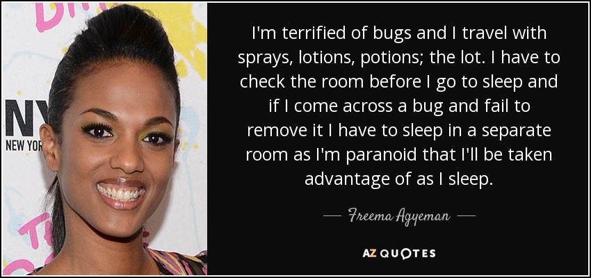 I'm terrified of bugs and I travel with sprays, lotions, potions; the lot. I have to check the room before I go to sleep and if I come across a bug and fail to remove it I have to sleep in a separate room as I'm paranoid that I'll be taken advantage of as I sleep. - Freema Agyeman
