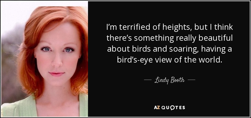 I’m terrified of heights, but I think there’s something really beautiful about birds and soaring, having a bird’s-eye view of the world. - Lindy Booth