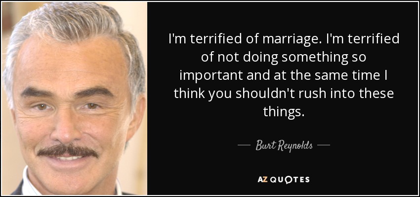I'm terrified of marriage. I'm terrified of not doing something so important and at the same time I think you shouldn't rush into these things. - Burt Reynolds