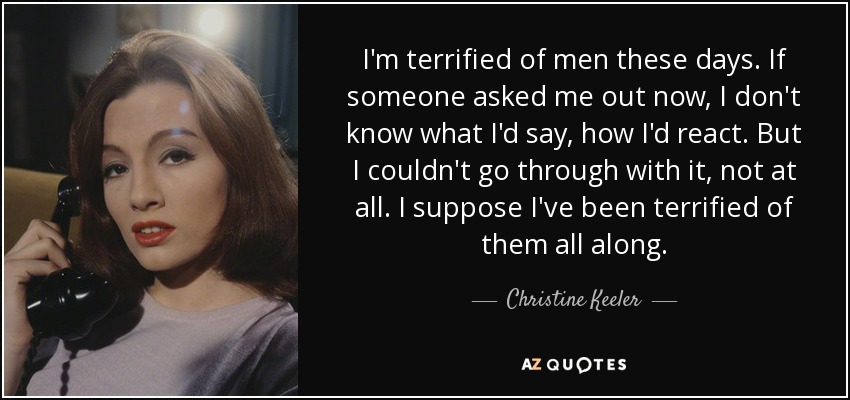 I'm terrified of men these days. If someone asked me out now, I don't know what I'd say, how I'd react. But I couldn't go through with it, not at all. I suppose I've been terrified of them all along. - Christine Keeler