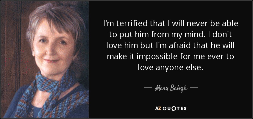 I'm terrified that I will never be able to put him from my mind. I don't love him but I'm afraid that he will make it impossible for me ever to love anyone else. - Mary Balogh