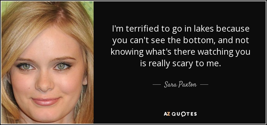 I'm terrified to go in lakes because you can't see the bottom, and not knowing what's there watching you is really scary to me. - Sara Paxton