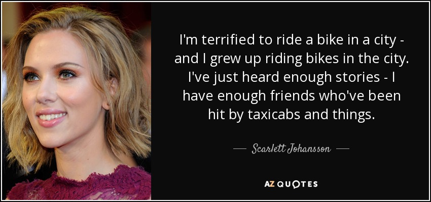 I'm terrified to ride a bike in a city - and I grew up riding bikes in the city. I've just heard enough stories - I have enough friends who've been hit by taxicabs and things. - Scarlett Johansson