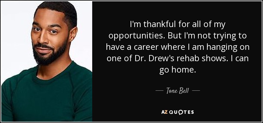 I'm thankful for all of my opportunities. But I'm not trying to have a career where I am hanging on one of Dr. Drew's rehab shows. I can go home. - Tone Bell