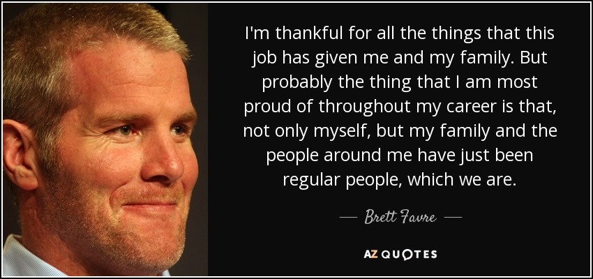 I'm thankful for all the things that this job has given me and my family. But probably the thing that I am most proud of throughout my career is that, not only myself, but my family and the people around me have just been regular people, which we are. - Brett Favre