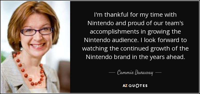 I'm thankful for my time with Nintendo and proud of our team's accomplishments in growing the Nintendo audience. I look forward to watching the continued growth of the Nintendo brand in the years ahead. - Cammie Dunaway