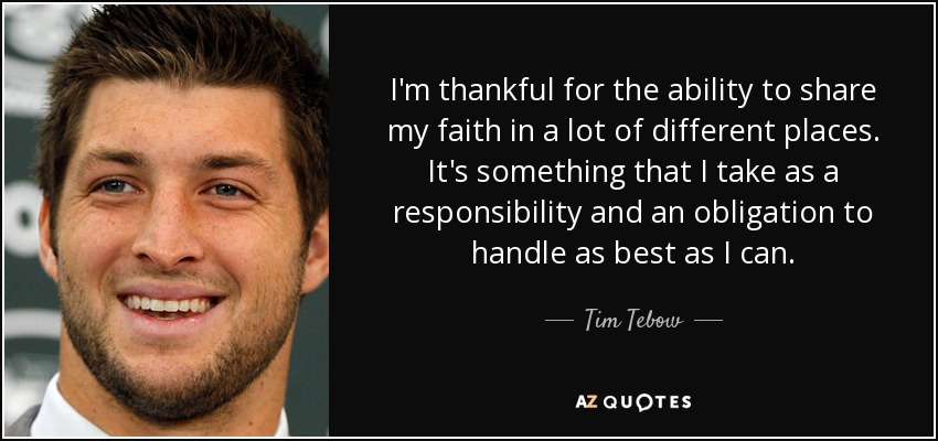 I'm thankful for the ability to share my faith in a lot of different places. It's something that I take as a responsibility and an obligation to handle as best as I can. - Tim Tebow