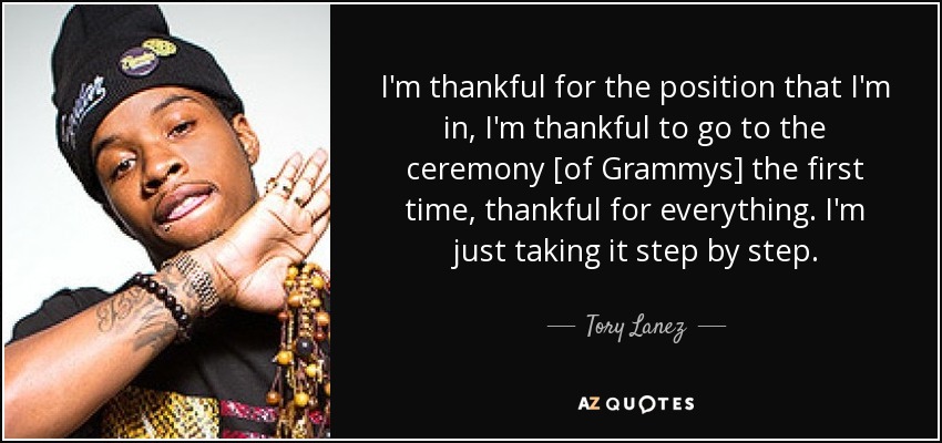 I'm thankful for the position that I'm in, I'm thankful to go to the ceremony [of Grammys] the first time, thankful for everything. I'm just taking it step by step. - Tory Lanez