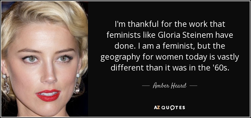 I'm thankful for the work that feminists like Gloria Steinem have done. I am a feminist, but the geography for women today is vastly different than it was in the '60s. - Amber Heard