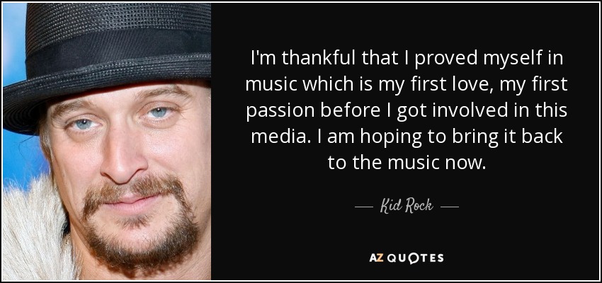 I'm thankful that I proved myself in music which is my first love, my first passion before I got involved in this media. I am hoping to bring it back to the music now. - Kid Rock