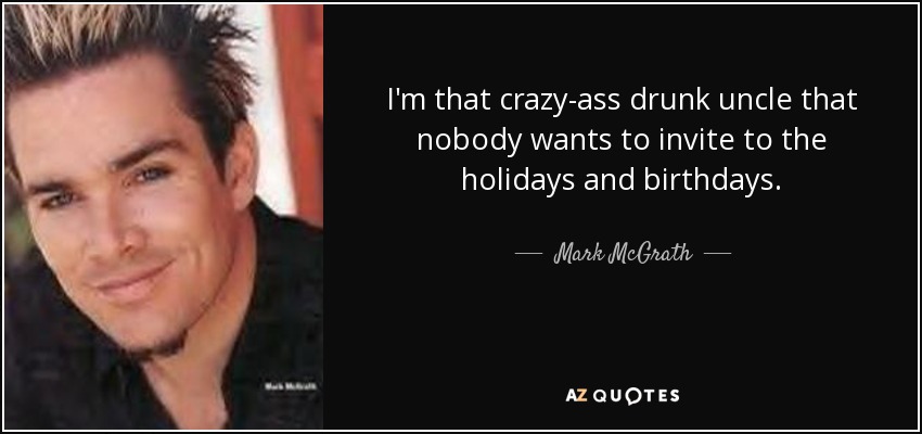 I'm that crazy-ass drunk uncle that nobody wants to invite to the holidays and birthdays. - Mark McGrath