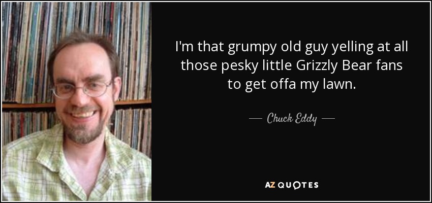 I'm that grumpy old guy yelling at all those pesky little Grizzly Bear fans to get offa my lawn. - Chuck Eddy